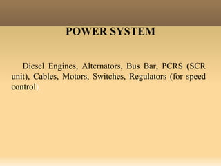POWER SYSTEM
Diesel Engines, Alternators, Bus Bar, PCRS (SCR
unit), Cables, Motors, Switches, Regulators (for speed
control).
 