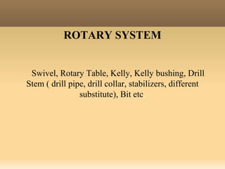 ROTARY SYSTEM
Swivel, Rotary Table, Kelly, Kelly bushing, Drill
Stem ( drill pipe, drill collar, stabilizers, different
substitute), Bit etc.
 