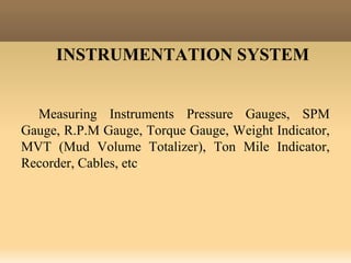 INSTRUMENTATION SYSTEM
Measuring Instruments Pressure Gauges, SPM
Gauge, R.P.M Gauge, Torque Gauge, Weight Indicator,
MVT (Mud Volume Totalizer), Ton Mile Indicator,
Recorder, Cables, etc.
 