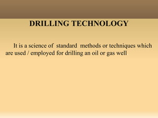 DRILLING TECHNOLOGY
It is a science of standard methods or techniques which
are used / employed for drilling an oil or gas well.
 