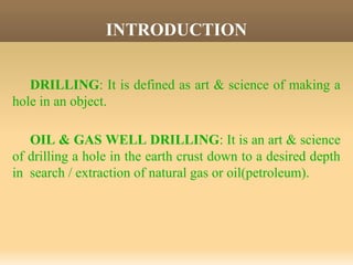 INTRODUCTION
DRILLING: It is defined as art & science of making a
hole in an object.
OIL & GAS WELL DRILLING: It is an art & science
of drilling a hole in the earth crust down to a desired depth
in search / extraction of natural gas or oil(petroleum).
 