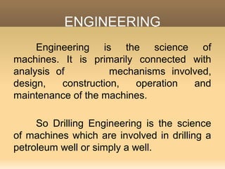 ENGINEERING
Engineering is the science of
machines. It is primarily connected with
analysis of mechanisms involved,
design, construction, operation and
maintenance of the machines.
So Drilling Engineering is the science
of machines which are involved in drilling a
petroleum well or simply a well.
 