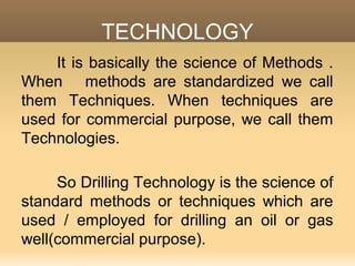 TECHNOLOGY
It is basically the science of Methods .
When methods are standardized we call
them Techniques. When techniques are
used for commercial purpose, we call them
Technologies.
So Drilling Technology is the science of
standard methods or techniques which are
used / employed for drilling an oil or gas
well(commercial purpose).
 