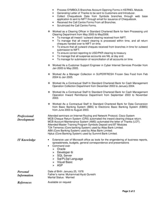 •   Process SYMBOLS Branches Account Opening Forms in KERNEL Module.
                   •   Generating Letter of Thanks to be sent to Customers and Introducer.
                   •   Collect Chequebook Data from Symbols branches through web base
                       application & sent to NIFT through email for issuance of Chequebook.
                   •   Received the Call Centre Forms From all Branches.
                   •   Scrutinized the Call Centre Forms.

                   Worked as a Clearing Officer in Standard Chartered Bank for Item Processing unit
                   Clearing Department from May 2005 to May2006.
                   • To manage all inward / outward clearing received from NIFT.
                   • To manage that all inward clearing is processed within time, and all return
                       cheques handed over to NIFT on time.
                   • To ensure that all outward cheques received from branches in time for outward
                       submission to NIFT.
                   • To ensure correct reporting to USD/PKR clearing to treasury.
                   • To manage that all suspense accounts are NIL at day end.
                   • To manage for submission of reconciliation of all accounts on time.

                   Worked As a Customer Support Engineer in Cyber Internet Services Provider from
                   Jan 2005 to May 2005.

                   Worked As a Manager Collection in SUPERFRESH Frozen Sea Food from Feb
                   2004 to Jan 2005.

                   Worked As a Contractual Staff In Standard Chartered Bank for Cash Management
                   Operation Collection Department from December 2003 to January 2004.

                   Worked As a Contractual Staff In Standard Chartered Bank for Cash Management
                   Operation Inward Remittance Department from September 2003 to November
                   2003.

                   Worked As a Contractual Staff In Standard Chartered Bank for Data Conversion
                   from Basic Banking System (BBS) to Electronic Basic Banking System (EBBS)
                   from June 2003 to August 2003.

Professional   Attended seminars on Internet Routing and Network Protocol, Cisco System
Development    MCB Cheque Return System (CRS) automated the inward clearing cheque return.
               MCB Account Maintenance System (AMS) automated the letter of Thanks (LOT).
               Attended Master Training Program Symbols Deposit and BT Modules
               T24 Temenos (Core banking System) used by Atlas Bank Limited.
               ABII (Core Banking System) used by Atlas Bank Limited.
               Hplus (Core Banking System) used by Summit Bank Limited.

IT Knowledge   •   Extensive use of Microsoft office as tools for the engendering of business reports,
                   spreadsheets, budgets, general correspondence and presentations
               •   Command over
                       Oracle
                       Developer 6i
                       SQL Server
                       Sql/PLSql Language
                       Visual Basic
                       ASP

Personal       Date of Birth: January 25, 1978
Information    Father’s name: Muhammad Ayub Qureshi
               Marital Status: Married

References     Available on request


                                                                                Page 2 of 2
 