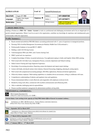 CAREER OBJECTIVE:-CAREER OBJECTIVE:-
Seeking a Position as a PRO / Hr / Admin / Account to work in a professional and challenging environment and to be an integral part of a
growth oriented organization. Where I can be an asset to the organization, contribute my knowledge & experience and simultaneously grow
professionally within the organization.
Profile Summary:-
 Result oriented and ambitious PRO/HR/Admin/ accounting professional with 11+
years of experience in managerial positions.
 Pursuing CMA (Certified Management Accountancy)in Berkeley Middle East UAE(continued--)
 Professionally Graduate in Account/HR/ IT (BBIT)
 Holding a valid UAE Driving License.
 Valid Immigration PRO card, MOL card, Custom clearing Card,
 DMCC portal and visa experience
 Complete Knowledge of Online visa portal and process, Visa application typing in Arabic and English, Online MOL posting,
 Well-versed with UAE labor Laws, Immigration Process, economic department and Tahseel working
 Dubai Custom Clearing and Cargo Inspection Experience.
 Knowledge of accounting procedures, Reporting, project development and import-export dealings.
 Liaison with banks, develop & nurture client relations, financial forecasting, budgeting, planning & costing aspects.
 Well-versed with computerized accounting packages, MS Office applications, Business & Internet applications.
 Effectively balance employee. Multi-tasking capabilities in a deadline driven environment, willing to collaborate with team.
 Comprehensive understanding of industry and regulatory laws and regulations,
 Possess demonstrated ability to work effectively and congenially with employees at diverse levels.
 Bonded by strong work ethics, commercial with excellent communication and influencing skills.
 Able to undertake challenging tasks & responsibilities.
 Possess excellent analytical, management & administration problem solving skills.
PROFESSIONAL EXPERIENCE:-
DW J Z interior Decoration LLC.
(Office#101, Gold Crest Executive, JLT -UAE )
Current Status: I am working in the capacity of Chief PRO/Admin Officer/General Accountant continue...
EXPERIENCE AS PRO / HR MANAGER IN PEOPLE PERFECT ADVISORY SERVICES:
(Office#1403, Prism Tower, Business Bay Dubai -UAE )
Years : September 2012 to March 2015
EXPERIENCE AS A MANAGER OPERATIONS (OG I) WITH BANK AL HABIB LTD:-
(Main Office G.T Road , Gujrat –Pakistan)
Years : 17 March 2010 to September 2012
EXPERIENCE AS FCY & CLEARING (OG II) WITH BANK ALFALAH LTD:-
(Main Branch G.T Road , Kharian –Pakistan)
Years : 1st
January 2008 to 17th
March 2010
PRO
KAMRAN ANWAR E-mail  kamran030@hotmail.com
Date of birth August 27, 1982
Telephone 
Mobile 1: +971-509267300
Languages
English, Urdu, Punjabi ,
Arbic (low)
Mobile 2: +971-557559771
Marital status Married Driving Licences Valid UAE Driving Licence
more than 3 years old
 