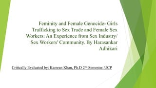 Feminity and Female Genocide- Girls
Trafficking to Sex Trade and Female Sex
Workers: An Experience from Sex Industry/
Sex Workers' Community. By Harasankar
Adhikari
Critically Evaluated by: Kamran Khan, Ph.D 2nd Semester, UCP
 