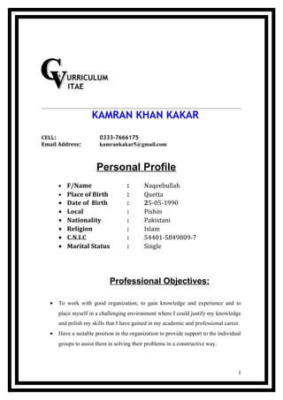 URRICULUM
ITAE
KAMRAN KHAN KAKAR
CELL: 0333-7666175
Email Address: kamrankakar5@gmail.com
Personal Profile
• F/Name : Naqeebullah
• Place of Birth : Quetta
• Date of Birth : 25-05-1990
• Local : Pishin
• Nationality : Pakistani
• Religion : Islam
• C.N.I.C : 54401-5849809-7
• Marital Status : Single
Professional Objectives:
• To work with good organization, to gain knowledge and experience and to
place myself in a challenging environment where I could justify my knowledge
and polish my skills that I have gained in my academic and professional career.
• Have a suitable position in the organization to provide support to the individual
groups to assist them in solving their problems in a constructive way.
1
 