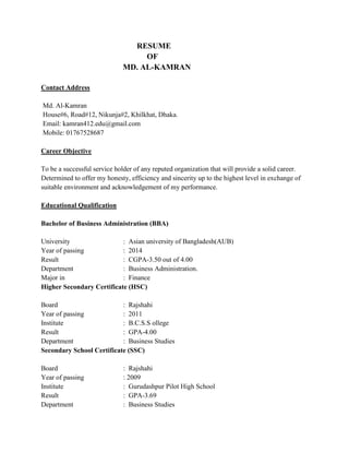 RESUME
OF
MD. AL-KAMRAN
Contact Address
Md. Al-Kamran
House#6, Road#12, Nikunja#2, Khilkhat, Dhaka.
Email: kamran412.edu@gmail.com
Mobile: 01767528687
Career Objective
To be a successful service holder of any reputed organization that will provide a solid career.
Determined to offer my honesty, efficiency and sincerity up to the highest level in exchange of
suitable environment and acknowledgement of my performance.
Educational Qualification
Bachelor of Business Administration (BBA)
University : Asian university of Bangladesh(AUB)
Year of passing : 2014
Result : CGPA-3.50 out of 4.00
Department : Business Administration.
Major in : Finance
Higher Secondary Certificate (HSC)
Board : Rajshahi
Year of passing : 2011
Institute : B.C.S.S ollege
Result : GPA-4.00
Department : Business Studies
Secondary School Certificate (SSC)
Board : Rajshahi
Year of passing : 2009
Institute : Gurudashpur Pilot High School
Result : GPA-3.69
Department : Business Studies
 