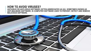 HOW TO AVOID VIRUSES?
ANTIVIRUS OR ANTI-VIRUS SOFTWARE (OFTEN ABBREVIATED AS AV), SOMETIMES KNOWN AS
ANTI-MALWARE SOFTWARE, IS COMPUTER SOFTWARE USED TO PREVENT, DETECT AND REMOVE
MALICIOUS SOFTWARE.
 