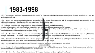 1983-1998
1983 – This was the year when the term “Virus” was coined by Frederick Cohen for the computer programs that are infectious as it has the
tendency to replicate.
1986 – Brain: This is a virus also known as the “Brain boot sector”, that is compatible with IBM PC was programmed and developed by two
Pakistani programmers Basit Farooq Alvi, and his brother, Amjad Farooq Alvi.
1987- Lehigh: This virus was programmed to infect command.com files from Yale University.
Cascade: This virus is a self-encrypted file virus which was the outcome of IBM’s own antivirus product.
Jerusalem Virus: This type of virus was first detected in the city of Jerusalem. This was developed to destroy all files in an infected
computers on the thirteenth day that falls on a Friday.
1988 – The Morris Worm: This type of worm was created by Robert Tappan Morris to infect DEC VAX and Sun machines running BSD UNIX
through the Internet. This is best known for exploiting the computers that are prone to buffer overflow vulnerabilities.
1990 - Symantec launched one of the first antivirus programs called the Norton Antivirus, to fight against the infectious viruses. The first
family of polymorphic virus called the Chameleon was developed by Ralf Burger.
1995 – Concept: This virus name Concept was created to spread and attack Microsoft Word documents.
1996 – A macro virus known as Laroux was developed to infect Microsoft Excel Documents, A virus named Baza was developed to infect
Windows 95 and Virus named Staog was created to infect Linux.
1998 – CIH Virus: The release of the first version of CIH viruses developed by Chen Ing Hau from Taiwan.
 