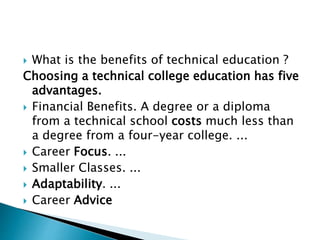  What is the benefits of technical education ?
Choosing a technical college education has five
advantages.
 Financial Benefits. A degree or a diploma
from a technical school costs much less than
a degree from a four-year college. ...
 Career Focus. ...
 Smaller Classes. ...
 Adaptability. ...
 Career Advice
 