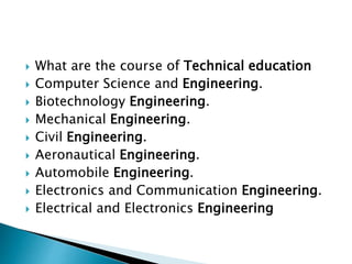  What are the course of Technical education
 Computer Science and Engineering.
 Biotechnology Engineering.
 Mechanical Engineering.
 Civil Engineering.
 Aeronautical Engineering.
 Automobile Engineering.
 Electronics and Communication Engineering.
 Electrical and Electronics Engineering
 