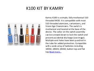 K100 KIT BY KAMRY
Kamry K100 is a simple, fully mechanical 510
threaded MOD. It is compatible with most
510 threaded atomizers, cartomizers, and
Vision Ego Clearomizers. The switch is
mechanical and located at the base of the
device. The collar on the switch assembly
can be screwed down to lock the switch and
prevent accidental discharge (see image).
Multiple vent holes have been punched in
the tube for added protection. Compatible
with a wide array of batteries including
18350, 18500, 18650, button top and flat
top.Read more…
 