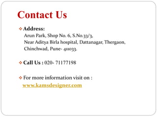 Contact Us
 Address:
Arun Park, Shop No. 6, S.No.33/3,
Near Aditya Birla hospital, Dattanagar, Thergaon,
Chinchwad, Pune- 411033.
 Call Us : 020- 71177198
 For more information visit on :
www.kamsdesigner.com
 
