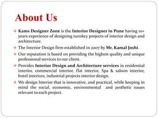 About Us
 Kams Designer Zone is the Interior Designer in Pune having 10+
years experience of designing turnkey projects of interior design and
architecture.
 The Interior Design firm established in 2007 by Mr. Kamal Joshi.
 Our reputation is based on providing the highest quality and unique
professional services to our client.
 Provides Interior Design and Architecture services in residential
interior, commercial interior, flat interior, Spa & saloon interior,
hotel interiors, industrial projects interior design.
 We design Interior that is innovative, and practical, while keeping in
mind the social, economic, environmental and aesthetic issues
relevant to each project.
 