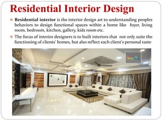 Residential Interior Design
 Residential interior is the interior design art to understanding peoples
behaviors to design functional spaces within a home like foyer, living
room, bedroom, kitchen, gallery, kids room etc.
 The focus of interior designers is to built interiors that not only suite the
functioning of clients' homes, but also reflect each client's personal taste
 