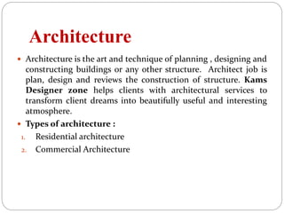 Architecture
 Architecture is the art and technique of planning , designing and
constructing buildings or any other structure. Architect job is
plan, design and reviews the construction of structure. Kams
Designer zone helps clients with architectural services to
transform client dreams into beautifully useful and interesting
atmosphere.
 Types of architecture :
1. Residential architecture
2. Commercial Architecture
 