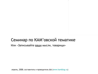 Семинар по КАМ ’ овской тематике апрель, 2008 ;  составитель и проводитель  dot ( www.kamblog.ru ) Или «Записывайте  ваши  мысли, товарищи» 