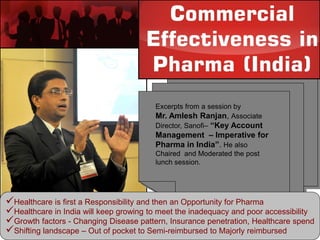 Excerpts from a session by
Mr. Amlesh Ranjan, Associate
Director, Sanofi– “Key Account
Management – Imperative for
Pharma in India”. He also
Chaired and Moderated the post
lunch session.
Healthcare is first a Responsibility and then an Opportunity for Pharma
Healthcare in India will keep growing to meet the inadequacy and poor accessibility
Growth factors - Changing Disease pattern, Insurance penetration, Healthcare spend
Shifting landscape – Out of pocket to Semi-reimbursed to Majorly reimbursed
 