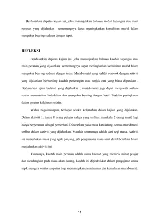 Berdasarkan dapatan kajian ini, jelas menunjukkan bahawa kaedah lapangan atau main

peranan yang dijalankan     sememangnya dapat meningkatkan kemahiran murid dalam

mengukur bearing sudutan dengan tepat.



REFLEKSI

       Berdasarkan dapatan kajian ini, jelas menunjukkan bahawa kaedah lapangan atau

main peranan yang dijalankan sememangnya dapat meningkatkan kemahiran murid dalam

mengukur bearing sudutan dengan tepat. Murid-murid yang terlibat seronok dengan aktiviti

yang dijalankan berbanding kaedah penerangan atau tunjuk cara yang biasa digunakan .

Berdasarkan ujian bulanan yang dijalankan , murid-murid juga dapat menjawab soalan-

soalan menentukan kedudukan dan mengukur bearing dengan betul. Berlaku peningkatan

dalam peratus kelulusan pelajar.

       Walau bagaimanapun, terdapat sedikit kelemahan dalam kajian yang dijalankan.

Dalam aktiviti 1, hanya 8 orang pelajar sahaja yang terlibat manakala 2 orang murid lagi

hanya berperanan sebagai pemerhati. Diharapkan pada masa kan datang, semua murid mesti

terlibat dalam aktiviti yang dijalankan. Masalah seterusnya adalah dari segi masa. Aktiviti

ini memerlukan masa yang agak panjang, jadi pengurusan masa amat dititikberatkan dalam

menjalankan aktiviti ini.

       Tuntasnya, kaedah main peranan adalah suatu kaedah yang menarik minat pelajar

dan dicadangkan pada masa akan datang, kaedah ini dipraktikkan dalam pengajaran unutk

topik mengira waktu tempatan bagi memantapkan pemahaman dan kemahiran murid-murid.




                                            11
 