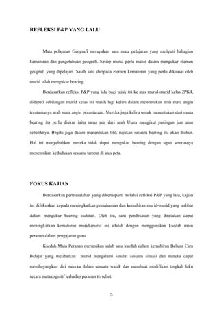REFLEKSI P&P YANG LALU



       Mata pelajaran Geografi merupakan satu mata pelajaran yang meliputi bahagian

kemahiran dan pengetahuan geografi. Setiap murid perlu mahir dalam mengukur elemen

geografi yang dipelajari. Salah satu daripada elemen kemahiran yang perlu dikuasai oleh

murid ialah mengukur bearing.

       Berdasarkan refleksi P&P yang lalu bagi tajuk ini ke atas murid-murid kelas 2PK4,

didapati sebilangan murid kelas ini masih lagi keliru dalam menentukan arah mata angin

terutamanya arah mata angin perantaraan. Mereka juga keliru untuk menentukan dari mana

bearing itu perlu diukur iaitu sama ada dari arah Utara mengikut pusingan jam atau

sebaliknya. Begitu juga dalam menentukan titik rujukan sesuatu bearing itu akan diukur.

Hal ini menyebabkan mereka tidak dapat mengukur bearing dengan tepat seterusnya

menentukan kedudukan sesuatu tempat di atas peta.




FOKUS KAJIAN

       Berdasarkan permasalahan yang dikenalpasti melalui refleksi P&P yang lalu, kajian

ini difokuskan kepada meningkatkan pemahaman dan kemahiran murid-murid yang terlibat

dalam mengukur bearing sudutan. Oleh itu, satu pendekatan yang dirasakan dapat

meningkatkan kemahiran murid-murid ini adalah dengan menggunakan kaedah main

peranan dalam pengajaran guru.

       Kaedah Main Peranan merupakan salah satu kaedah dalam kemahiran Belajar Cara

Belajar yang melibatkan     murid mengalami sendiri sesuatu situasi dan mereka dapat

membayangkan diri mereka dalam sesuatu watak dan membuat modifikasi tingkah laku

secara metakognitif terhadap peranan tersebut.



                                            3
 