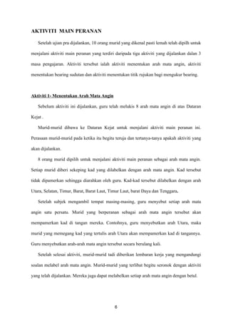 AKTIVITI MAIN PERANAN

   Setelah ujian pra dijalankan, 10 orang murid yang dikenal pasti lemah telah dipilh untuk

menjalani aktiviti main peranan yang terdiri daripada tiga aktiviti yang dijalankan dalan 3

masa pengajaran. Aktiviti tersebut ialah aktiviti menentukan arah mata angin, aktiviti

menentukan bearing sudutan dan aktiviti menentukan titik rujukan bagi mengukur bearing.



Aktiviti 1- Menentukan Arah Mata Angin

   Sebelum aktiviti ini dijalankan, guru telah melukis 8 arah mata angin di atas Dataran

Kejat .

   Murid-murid dibawa ke Dataran Kejat untuk menjalani aktiviti main peranan ini.

Perasaan murid-murid pada ketika itu begitu teruja dan tertanya-tanya apakah aktiviti yang

akan dijalankan.

   8 orang murid dipilih untuk menjalani aktiviti main peranan sebagai arah mata angin.

Setiap murid diberi sekeping kad yang dilabelkan dengan arah mata angin. Kad tersebut

tidak dipamerkan sehingga diarahkan oleh guru. Kad-kad tersebut dilabelkan dengan arah

Utara, Selatan, Timur, Barat, Barat Laut, Timur Laut, barat Daya dan Tenggara.

   Setelah subjek mengambil tempat masing-masing, guru menyebut setiap arah mata

angin satu persatu. Murid yang berperanan sebagai arah mata angin tersebut akan

mempamerkan kad di tangan mereka. Contohnya, guru menyebutkan arah Utara, maka

murid yang memegang kad yang tertulis arah Utara akan mempamerkan kad di tangannya.

Guru menyebutkan arah-arah mata angin tersebut secara berulang kali.

   Setelah selesai aktiviti, murid-murid tadi diberikan lembaran kerja yang mengandungi

soalan melabel arah mata angin. Murid-murid yang terlibat begitu seronok dengan aktiviti

yang telah dijalankan. Mereka juga dapat melabelkan setiap arah mata angin dengan betul.




                                            6
 