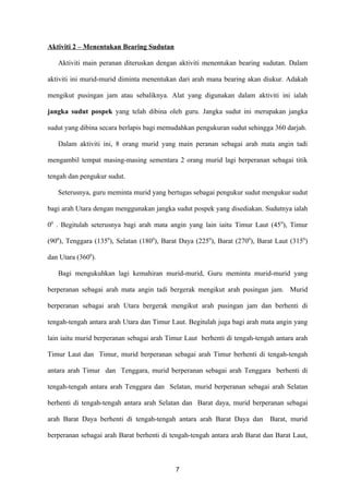 Aktiviti 2 – Menentukan Bearing Sudutan

   Aktiviti main peranan diteruskan dengan aktiviti menentukan bearing sudutan. Dalam

aktiviti ini murid-murid diminta menentukan dari arah mana bearing akan diukur. Adakah

mengikut pusingan jam atau sebaliknya. Alat yang digunakan dalam aktiviti ini ialah

jangka sudut pospek yang telah dibina oleh guru. Jangka sudut ini merupakan jangka

sudut yang dibina secara berlapis bagi memudahkan pengukuran sudut sehingga 360 darjah.

   Dalam aktiviti ini, 8 orang murid yang main peranan sebagai arah mata angin tadi

mengambil tempat masing-masing sementara 2 orang murid lagi berperanan sebagai titik

tengah dan pengukur sudut.

   Seterusnya, guru meminta murid yang bertugas sebagai pengukur sudut mengukur sudut

bagi arah Utara dengan menggunakan jangka sudut pospek yang disediakan. Sudutnya ialah

00 . Begitulah seterusnya bagi arah mata angin yang lain iaitu Timur Laut (45 0), Timur

(900), Tenggara (1350), Selatan (1800), Barat Daya (2250), Barat (2700), Barat Laut (3150)

dan Utara (3600).

   Bagi mengukuhkan lagi kemahiran murid-murid, Guru meminta murid-murid yang

berperanan sebagai arah mata angin tadi bergerak mengikut arah pusingan jam. Murid

berperanan sebagai arah Utara bergerak mengikut arah pusingan jam dan berhenti di

tengah-tengah antara arah Utara dan Timur Laut. Begitulah juga bagi arah mata angin yang

lain iaitu murid berperanan sebagai arah Timur Laut berhenti di tengah-tengah antara arah

Timur Laut dan Timur, murid berperanan sebagai arah Timur berhenti di tengah-tengah

antara arah Timur dan Tenggara, murid berperanan sebagai arah Tenggara berhenti di

tengah-tengah antara arah Tenggara dan Selatan, murid berperanan sebagai arah Selatan

berhenti di tengah-tengah antara arah Selatan dan Barat daya, murid berperanan sebagai

arah Barat Daya berhenti di tengah-tengah antara arah Barat Daya dan        Barat, murid

berperanan sebagai arah Barat berhenti di tengah-tengah antara arah Barat dan Barat Laut,



                                            7
 