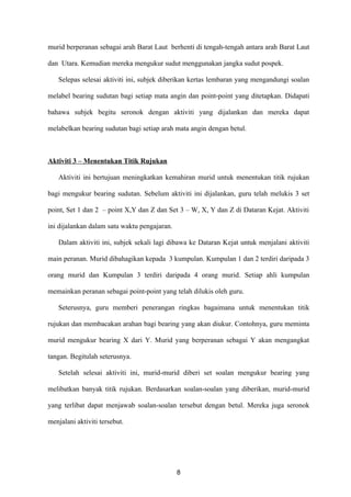 murid berperanan sebagai arah Barat Laut berhenti di tengah-tengah antara arah Barat Laut

dan Utara. Kemudian mereka mengukur sudut menggunakan jangka sudut pospek.

   Selepas selesai aktiviti ini, subjek diberikan kertas lembaran yang mengandungi soalan

melabel bearing sudutan bagi setiap mata angin dan point-point yang ditetapkan. Didapati

bahawa subjek begitu seronok dengan aktiviti yang dijalankan dan mereka dapat

melabelkan bearing sudutan bagi setiap arah mata angin dengan betul.



Aktiviti 3 – Menentukan Titik Rujukan

   Aktiviti ini bertujuan meningkatkan kemahiran murid untuk menentukan titik rujukan

bagi mengukur bearing sudutan. Sebelum aktiviti ini dijalankan, guru telah melukis 3 set

point, Set 1 dan 2 – point X,Y dan Z dan Set 3 – W, X, Y dan Z di Dataran Kejat. Aktiviti

ini dijalankan dalam satu waktu pengajaran.

   Dalam aktiviti ini, subjek sekali lagi dibawa ke Dataran Kejat untuk menjalani aktiviti

main peranan. Murid dibahagikan kepada 3 kumpulan. Kumpulan 1 dan 2 terdiri daripada 3

orang murid dan Kumpulan 3 terdiri daripada 4 orang murid. Setiap ahli kumpulan

memainkan peranan sebagai point-point yang telah dilukis oleh guru.

   Seterusnya, guru memberi penerangan ringkas bagaimana untuk menentukan titik

rujukan dan membacakan arahan bagi bearing yang akan diukur. Contohnya, guru meminta

murid mengukur bearing X dari Y. Murid yang berperanan sebagai Y akan mengangkat

tangan. Begitulah seterusnya.

   Setelah selesai aktiviti ini, murid-murid diberi set soalan mengukur bearing yang

melibatkan banyak titik rujukan. Berdasarkan soalan-soalan yang diberikan, murid-murid

yang terlibat dapat menjawab soalan-soalan tersebut dengan betul. Mereka juga seronok

menjalani aktiviti tersebut.




                                              8
 