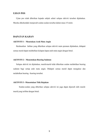 UJIAN POS

   Ujian pos telah diberikan kepada subjek sehari selepas aktiviti tersebut dijalankan.

Mereka dikehendaki menjawab soalan-soalan tersebut dalam masa 15 minit.




DAPATAN KAJIAN

AKTIVITI 1 – Menetukan Arah Mata Angin

   Berdasarkan latihan yang diberikan selepas aktiviti main peranan dijalankan, didapati

semua murid dapat melabelkan kelapan-lapan arah mata angin dengan betul.



AKTIVITI 2 – Menentukan Bearing Sudutan

   Selepas aktiviti ini dijalankan, murid-murid telah diberikan soalan melabelkan bearing

sudutan bagi setiap arah mata angin. Didapati semua murid dapat mengukur dan

melabelkan bearing –bearing tersebut.



AKTIVITI 3 –Menentukan Titik Rujukan

       Soalan-soalan yang diberikan selepas aktiviti ini juga dapat dijawab oleh murid-

murid yang terlibat dengan betul.




                                           9
 