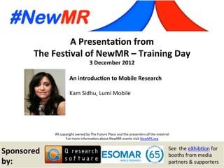 Kam Sidhu, Lumi Mobile, UK
Festival of NewMR 2012 – Training Day – Session 2
A	
  Presenta*on	
  from	
  
The	
  Fes*val	
  of	
  NewMR	
  –	
  Training	
  Day	
  
3	
  December	
  2012	
  
All	
  copyright	
  owned	
  by	
  The	
  Future	
  Place	
  and	
  the	
  presenters	
  of	
  the	
  material	
  
For	
  more	
  informa:on	
  about	
  NewMR	
  events	
  visit	
  NewMR.org	
  
Sponsored	
  
by:	
  
See	
  	
  the	
  eXhib:on	
  for	
  
booths	
  from	
  media	
  
partners	
  &	
  supporters	
  
An	
  introduc*on	
  to	
  Mobile	
  Research	
  
Kam	
  Sidhu,	
  Lumi	
  Mobile	
  
	
   	
  	
  
 