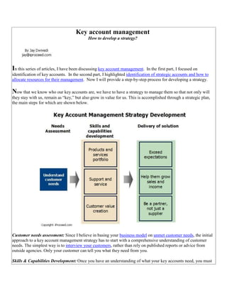 Key account managementHow to develop a strategy?In this series of articles, I have been discussing key account management.  In the first part, I focused on identification of key accounts.  In the second part, I highlighted identification of strategic accounts and how to allocate resources for their management.  Now I will provide a step-by-step process for developing a strategy.Now that we know who our key accounts are, we have to have a strategy to manage them so that not only will they stay with us, remain as “key,” but also grow in value for us. This is accomplished through a strategic plan, the main steps for which are shown below. Customer needs assessment: Since I believe in basing your  HYPERLINK quot;
http://www.iproceed.com/growth/business-model.htmquot;
 business model on  HYPERLINK quot;
http://www.iproceed.com/marketing/customer-relationship-management.htmquot;
 unmet customer needs, the initial approach to a key account management strategy has to start with a comprehensive understanding of customer needs. The simplest way is to  HYPERLINK quot;
http://www.iproceed.com/marketing/market-research.htmquot;
 interview your customers, rather than rely on published reports or advice from outside agencies. Only your customer can tell you what they need from you. Skills & Capabilities Development: Once you have an understanding of what your key accounts need, you must do an  HYPERLINK quot;
http://www.iproceed.com/ask-jay/start-business.htmquot;
 inventory of your in-house skills and capabilities. That would enable you to identify the gaps that you have. The result is a good list of what you need to develop through training, hiring, partnering,  HYPERLINK quot;
http://www.iproceed.com/marketing/outsourcing-framework.htmquot;
 outsourcing, etc. Generally, these skills and capabilities can be divided into three distinct groups: Products and services portfolio: This is the most basic requirement in order to serve a customer. You must have the right products and services in your portfolio to present the right solution. In many cases you may not have everything in-house, but as long as it is clear to the customer that you can be trusted to deliver it, they don’t care if you outsource it. Having said that, it is very important that if you plan to outsource or subcontract a specific product or service, it is your responsibility to make sure that your customer’s needs are met. There is no room to pass on the buck to another vendor.Support and service: It is very ironical and frustrating to suppliers that they may receive no praise for excellent products but get into a lot of trouble for poor  HYPERLINK quot;
http://www.iproceed.com/marketing/customer_service.htmquot;
 service and support. On the other hand, customers can be a lot more patient with not-so-good products as long as your service/support is unmatched. In summary, there is simply no room for compromising on support and service. With your key accounts, the best approach is to provide a single point of contact (with a backup) to them for all kinds of support and let this person coordinate internally how to gear up appropriate resources as and when needed. (Related article:   HYPERLINK quot;
http://www.iproceed.com/marketing/improve-customer-service.htmquot;
 How to improve customer service?)Customer value creation: While I have shown it at the bottom, it is probably the most important skill that you may need. In order to maintain your business relationship with the key account, you have to meet the requirements of the contract and provide necessary support and service, but what will really differentiate you from your competitors and shield you from future competition is how you create value for your customer. Let me explain. In today’s world, not many companies have offerings that only they, and no one else, can provide. Both direct and indirect competition is everywhere, but by creating value for your customers, you can differentiate yourself, and hopefully, expect long-term business and higher prices. Let me take one example to highlight how you can create value for your customer. When I worked at packaging solutions provider, we provided packaging equipment and materials to our customers. In doing so for thousands of companies worldwide, we accumulated vast amount of knowledge about packaging systems, package design, and inventory management. While we kept our promise to deliver highest quality equipment and material and backed it up with support and services, for our key accounts, we started offering package design to reduce the overall cost of packaging and packaging systems redesign to streamline their operations. We often saved millions of dollars for our customers by sharing our knowledge. In no time, customers valued that part of our offering more than our equipment and material. Indirectly, this goodwill helped us in our core business.  (Related article:   HYPERLINK quot;
http://www.iproceed.com/ask-jay/customer-service-outsourcing.htmquot;
 Customer service outsourcing)Delivery of solution: The final step in key account management is delivering on the promise that you make to your customer. What can you do different for your key accounts then? Exceed expectations: Your customer will have certain expectations, and in most cases, it will be clearly spelled out in a legal document. As an account manager, that is something that you need to keep an eye on, but what will endear you to your customer is when you exceed her/his expectation. While it is tempting to adopt an “under-promise and over-delivery” strategy, a better approach is to truly demonstrate to your customer that you exceeded her/his wildest expectations because most customers are pretty sharp to figure out that you under-promised and over-delivered. Such a strategy produces enormous dividends through  HYPERLINK quot;
http://www.iproceed.com/blog/2005/05/how-to-leverage-public-relations-for.htmlquot;
 “word-of-mouth” marketing. When you exceed a customer’s expectation, your behavior leads to stories and anecdotes in the marketplace – exactly what you want.Help them grow sales and income: You may want to think that your job is to deliver what the customers wants and grow “your” sales and income, the reality is somewhat different. Remember that you exist because of your customers. In other words, when your customers prosper, so will you. By helping your customers grow their business and become more profitable, not only are you endearing yourself to them, you are also creating value for your business.Be a partner, not just a supplier: Building on my previous argument, almost anyone can be a supplier, but with your key accounts, you have to be their partner. Once you start to help them grow, share the risks, and  HYPERLINK quot;
http://www.iproceed.com/growth/shareholder-value-creation.htmquot;
 create value for them, you have become successful in creating “customer delight” – the biggest achievement of a key account management strategy.ConclusionReluctance to putting in place a key account management program can have disastrous consequences in the long run for any enterprise. While creating all that extra value can be costly and require a lot of hard work in an environment where everyone appears to be buying on price alone, enterprises that do not provide special considerations to their key accounts, eventually die, since someone replaced them by offering a lower price.Related articles:   HYPERLINK quot;
http://www.iproceed.com/blog/2004/07/key-account-management-solutions-for.htmlquot;
 Key account management solutions for small and mid sized businesses  HYPERLINK quot;
http://www.iproceed.com/marketing/key-account-management-mnc.htmquot;
 Major elements of a key account management program for an MNC      HYPERLINK quot;
http://www.iproceed.com/documents/2008/08/empowering-customers-in-packaging.htmlquot;
 How to empower customers HYPERLINK quot;
http://www.iproceed.com/documents/2008/08/customer-facing-organization.htmlquot;
 How to build a customer facing organization      HYPERLINK quot;
http://www.iproceed.com/documents/2008/08/how-to-build-community-of-your.htmlquot;
 How to build a community of customers HYPERLINK quot;
http://www.iproceed.com/contact_us.htmquot;
 Questions, comments, feedback, and suggestions  -<br />