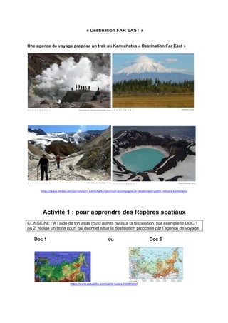 « Destination FAR EAST »
Une agence de voyage propose un trek au Kamtchatka « Destination Far East »
https://www.terdav.com/ps-russie/rn-kamtchatka/tp-circuit-accompagne/at-randonnee/rus004--volcans-kamtchatka
Activité 1 : pour apprendre des Repères spatiaux
CONSIGNE : A l’aide de ton atlas (ou d’autres outils à ta disposition, par exemple le DOC 1
ou 2, rédige un texte court qui décrit et situe la destination proposée par l’agence de voyage.
Doc 1 ou Doc 2
https://www.actualitix.com/carte-russie.html#relief
 