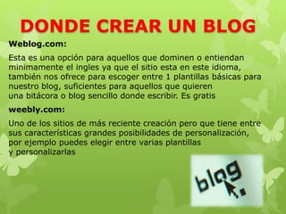 DONDE CREAR UN BLOG
Weblog.com:
Esta es una opción para aquellos que dominen o entiendan
minimamente el ingles ya que el sitio esta en este idioma,
también nos ofrece para escoger entre 1 plantillas básicas para
nuestro blog, suficientes para aquellos que quieren
una bitácora o blog sencillo donde escribir. Es gratis
weebly.com:
Uno de los sitios de más reciente creación pero que tiene entre
sus características grandes posibilidades de personalización,
por ejemplo puedes elegir entre varias plantillas
y personalizarlas
 