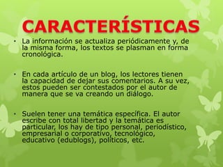• La información se actualiza periódicamente y, de
la misma forma, los textos se plasman en forma
cronológica.
• En cada artículo de un blog, los lectores tienen
la capacidad de dejar sus comentarios. A su vez,
estos pueden ser contestados por el autor de
manera que se va creando un diálogo.
• Suelen tener una temática específica. El autor
escribe con total libertad y la temática es
particular, los hay de tipo personal, periodístico,
empresarial o corporativo, tecnológico,
educativo (edublogs), políticos, etc.
 