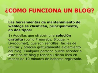 Las herramientas de mantenimiento de
weblogs se clasifican, principalmente,
en dos tipos:
1) Aquellas que ofrecen una solución
gratuita (como Freewebs, Blogger y
LiveJournal), que son sencillas, fáciles de
utilizar y ofrecen gratuitamente alojamiento
del blog. Cualquier persona puede acceder a
este tipo de blog y tener su diario listo en
menos de 10 minutos de haberse registrado.
 
