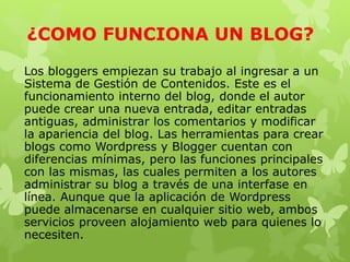 ¿COMO FUNCIONA UN BLOG?
Los bloggers empiezan su trabajo al ingresar a un
Sistema de Gestión de Contenidos. Este es el
funcionamiento interno del blog, donde el autor
puede crear una nueva entrada, editar entradas
antiguas, administrar los comentarios y modificar
la apariencia del blog. Las herramientas para crear
blogs como Wordpress y Blogger cuentan con
diferencias mínimas, pero las funciones principales
con las mismas, las cuales permiten a los autores
administrar su blog a través de una interfase en
línea. Aunque que la aplicación de Wordpress
puede almacenarse en cualquier sitio web, ambos
servicios proveen alojamiento web para quienes lo
necesiten.
 