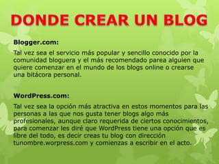 Blogger.com:
Tal vez sea el servicio más popular y sencillo conocido por la
comunidad bloguera y el más recomendado parea alguien que
quiere comenzar en el mundo de los blogs online o crearse
una bitácora personal.
WordPress.com:
Tal vez sea la opción más atractiva en estos momentos para las
personas a las que nos gusta tener blogs algo más
profesionales, aunque claro requerida de ciertos conocimientos,
para comenzar les diré que WordPress tiene una opción que es
libre del todo, es decir creas tu blog con dirección
tunombre.worpress.com y comienzas a escribir en el acto.
 