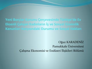Yeni Borçlar Kanunu Çerçevesinde Türkiye’de Ev
Eksenli Çalışan Kadınların İş ve Sosyal Güvenlik
Kanunları Karşısındaki Durumu ve Sosyal Hakları


                                   Oğuz KARADENİZ
                               Pamukkale Üniversitesi
        Çalışma Ekonomisi ve Endüstri İlişkileri Bölümü
 