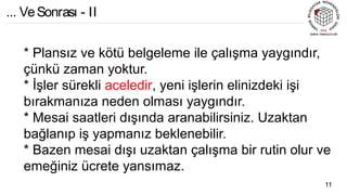* Plansız ve kötü belgeleme ile çalışma yaygındır,
çünkü zaman yoktur.
* İşler sürekli aceledir, yeni işlerin elinizdeki işi
bırakmanıza neden olması yaygındır.
* Mesai saatleri dışında aranabilirsiniz. Uzaktan
bağlanıp iş yapmanız beklenebilir.
* Bazen mesai dışı uzaktan çalışma bir rutin olur ve
emeğiniz ücrete yansımaz.
11
... VeSonrası - II
 