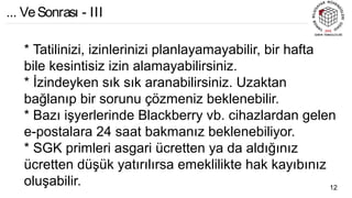 * Tatilinizi, izinlerinizi planlayamayabilir, bir hafta
bile kesintisiz izin alamayabilirsiniz.
* İzindeyken sık sık aranabilirsiniz. Uzaktan
bağlanıp bir sorunu çözmeniz beklenebilir.
* Bazı işyerlerinde Blackberry vb. cihazlardan gelen
e-postalara 24 saat bakmanız beklenebiliyor.
* SGK primleri asgari ücretten ya da aldığınız
ücretten düşük yatırılırsa emeklilikte hak kayıbınız
oluşabilir. 12
... VeSonrası - III
 