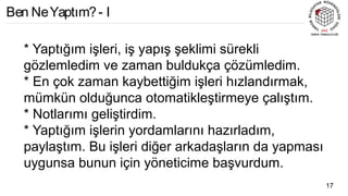* Yaptığım işleri, iş yapış şeklimi sürekli
gözlemledim ve zaman buldukça çözümledim.
* En çok zaman kaybettiğim işleri hızlandırmak,
mümkün olduğunca otomatikleştirmeye çalıştım.
* Notlarımı geliştirdim.
* Yaptığım işlerin yordamlarını hazırladım,
paylaştım. Bu işleri diğer arkadaşların da yapması
uygunsa bunun için yöneticime başvurdum.
17
Ben NeYaptım?- I
 