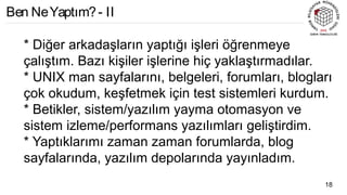 * Diğer arkadaşların yaptığı işleri öğrenmeye
çalıştım. Bazı kişiler işlerine hiç yaklaştırmadılar.
* UNIX man sayfalarını, belgeleri, forumları, blogları
çok okudum, keşfetmek için test sistemleri kurdum.
* Betikler, sistem/yazılım yayma otomasyon ve
sistem izleme/performans yazılımları geliştirdim.
* Yaptıklarımı zaman zaman forumlarda, blog
sayfalarında, yazılım depolarında yayınladım.
18
Ben NeYaptım?- II
 