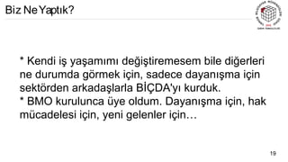 * Kendi iş yaşamımı değiştiremesem bile diğerleri
ne durumda görmek için, sadece dayanışma için
sektörden arkadaşlarla BİÇDA'yı kurduk.
* BMO kurulunca üye oldum. Dayanışma için, hak
mücadelesi için, yeni gelenler için…
19
Biz NeYaptık?
 