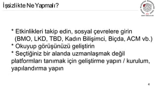 * Etkinlikleri takip edin, sosyal çevrelere girin
(BMO, LKD, TBD, Kadın Bilişimci, Biçda, ACM vb.)
* Okuyup görüşünüzü geliştirin
* Seçtiğiniz bir alanda uzmanlaşmak değil
platformları tanımak için geliştirme yapın / kurulum,
yapılandırma yapın
4
İşsizlikteNeYapmalı?
 