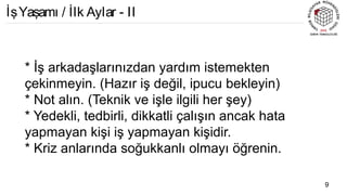 * İş arkadaşlarınızdan yardım istemekten
çekinmeyin. (Hazır iş değil, ipucu bekleyin)
* Not alın. (Teknik ve işle ilgili her şey)
* Yedekli, tedbirli, dikkatli çalışın ancak hata
yapmayan kişi iş yapmayan kişidir.
* Kriz anlarında soğukkanlı olmayı öğrenin.
9
İşYaşamı / İlk Aylar - II
 