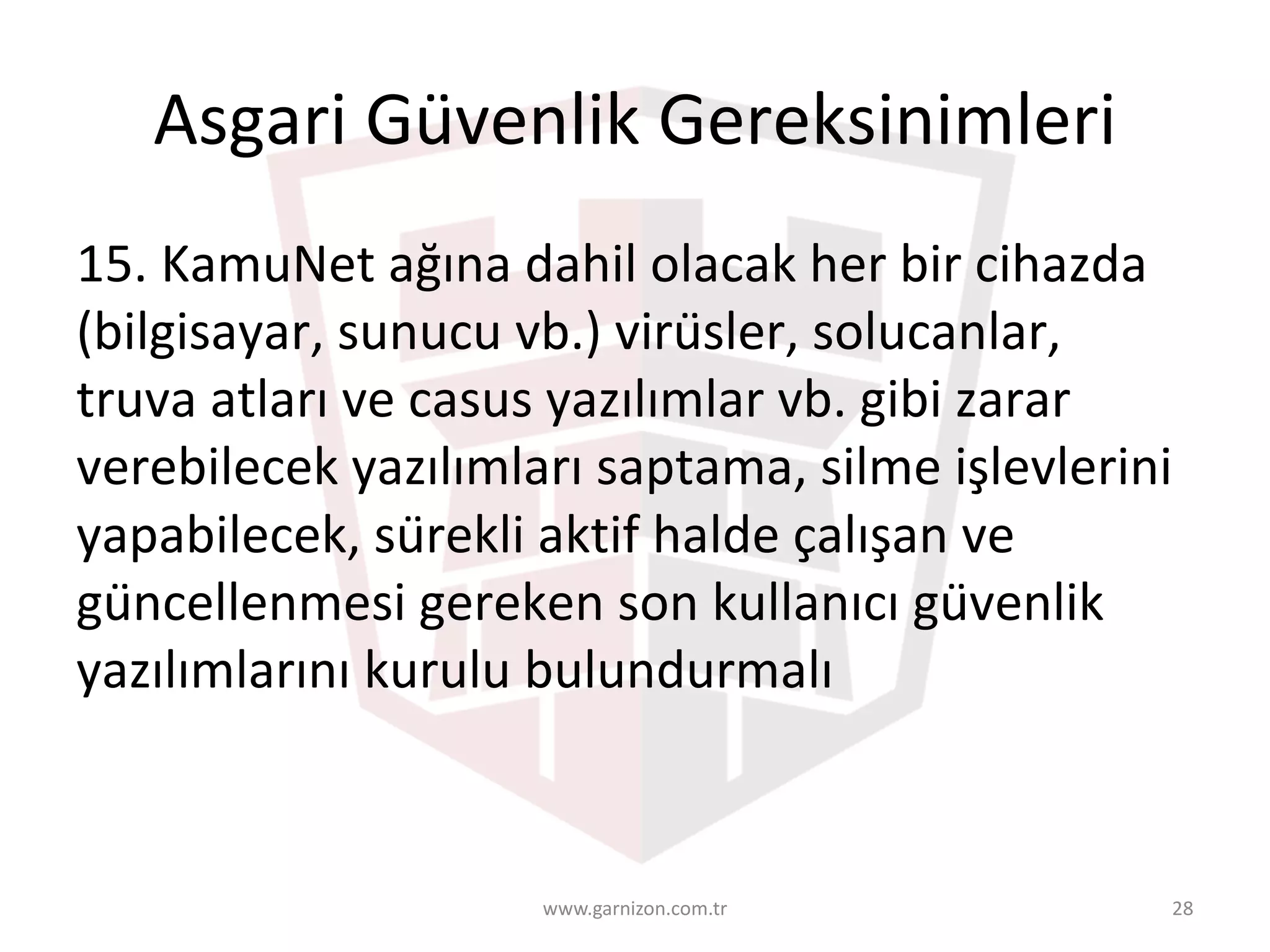 Asgari	Güvenlik	Gereksinimleri	
15.	KamuNet	ağına	dahil	olacak	her	bir	cihazda	
(bilgisayar,	sunucu	vb.)	virüsler,	solucanlar,	
truva	atları	ve	casus	yazılımlar	vb.	gibi	zarar	
verebilecek	yazılımları	saptama,	silme	işlevlerini	
yapabilecek,	sürekli	aktif	halde	çalışan	ve	
güncellenmesi	gereken	son	kullanıcı	güvenlik	
yazılımlarını	kurulu	bulundurmalı	
www.garnizon.com.tr 28
 