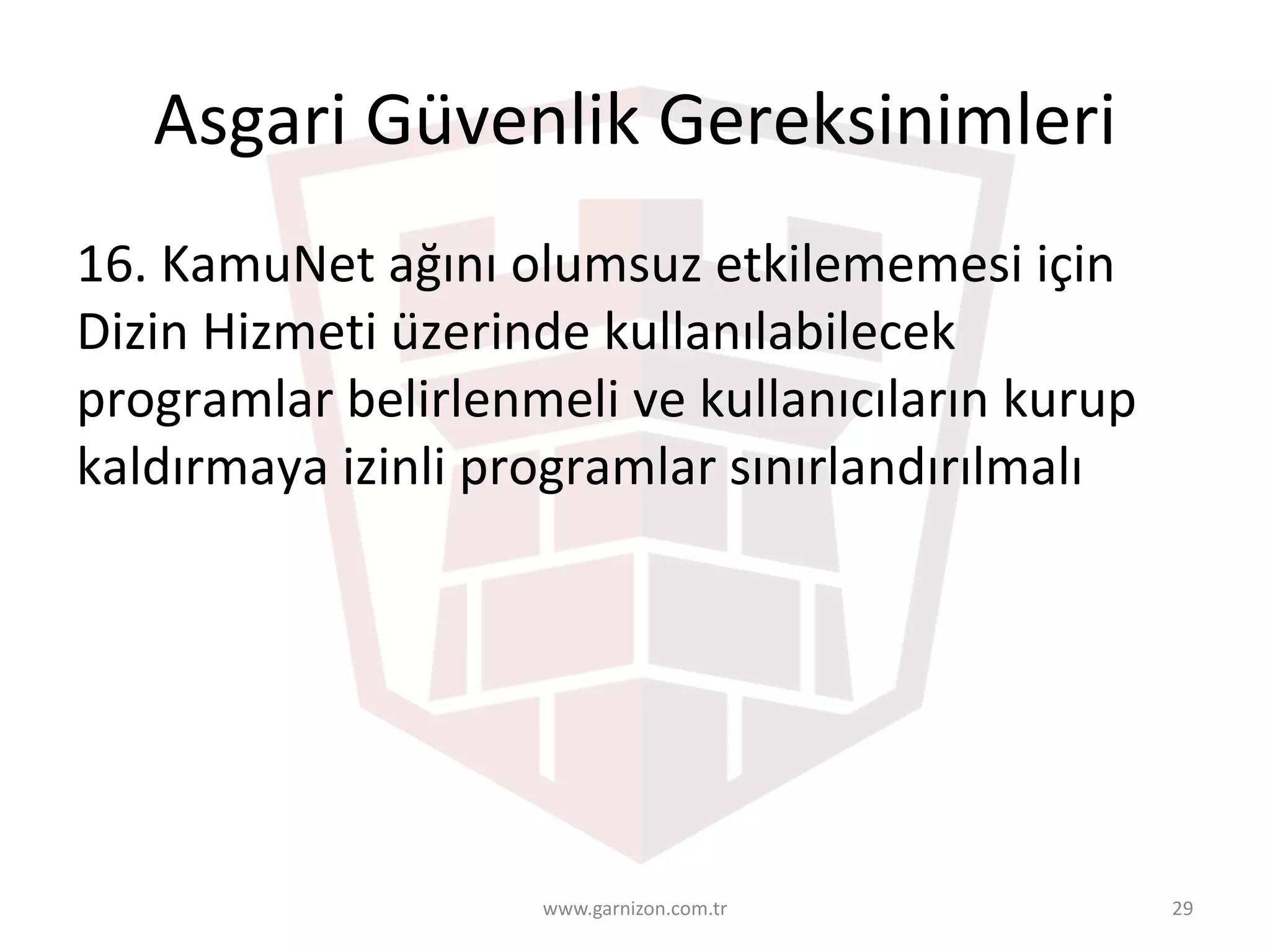 Asgari	Güvenlik	Gereksinimleri	
16.	KamuNet	ağını	olumsuz	etkilememesi	için	
Dizin	Hizmeti	üzerinde	kullanılabilecek	
programlar	belirlenmeli	ve	kullanıcıların	kurup	
kaldırmaya	izinli	programlar	sınırlandırılmalı
www.garnizon.com.tr 29
 