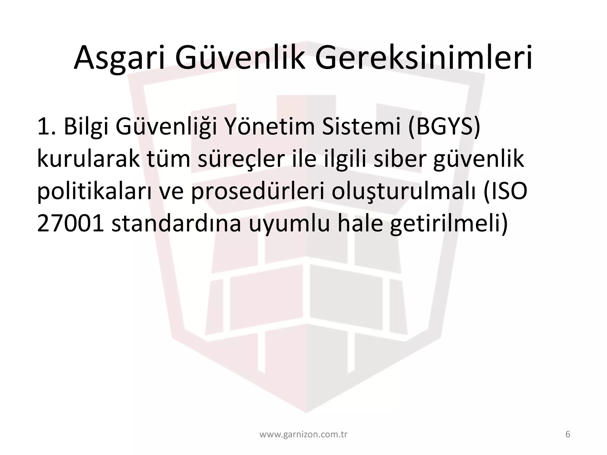 Asgari	Güvenlik	Gereksinimleri	
1.	Bilgi	Güvenliği	Yönetim	Sistemi	(BGYS)	
kurularak	tüm	süreçler	ile	ilgili	siber	güvenlik	
politikaları	ve	prosedürleri	oluşturulmalı	(ISO	
27001	standardına	uyumlu	hale	getirilmeli)
www.garnizon.com.tr 6
 