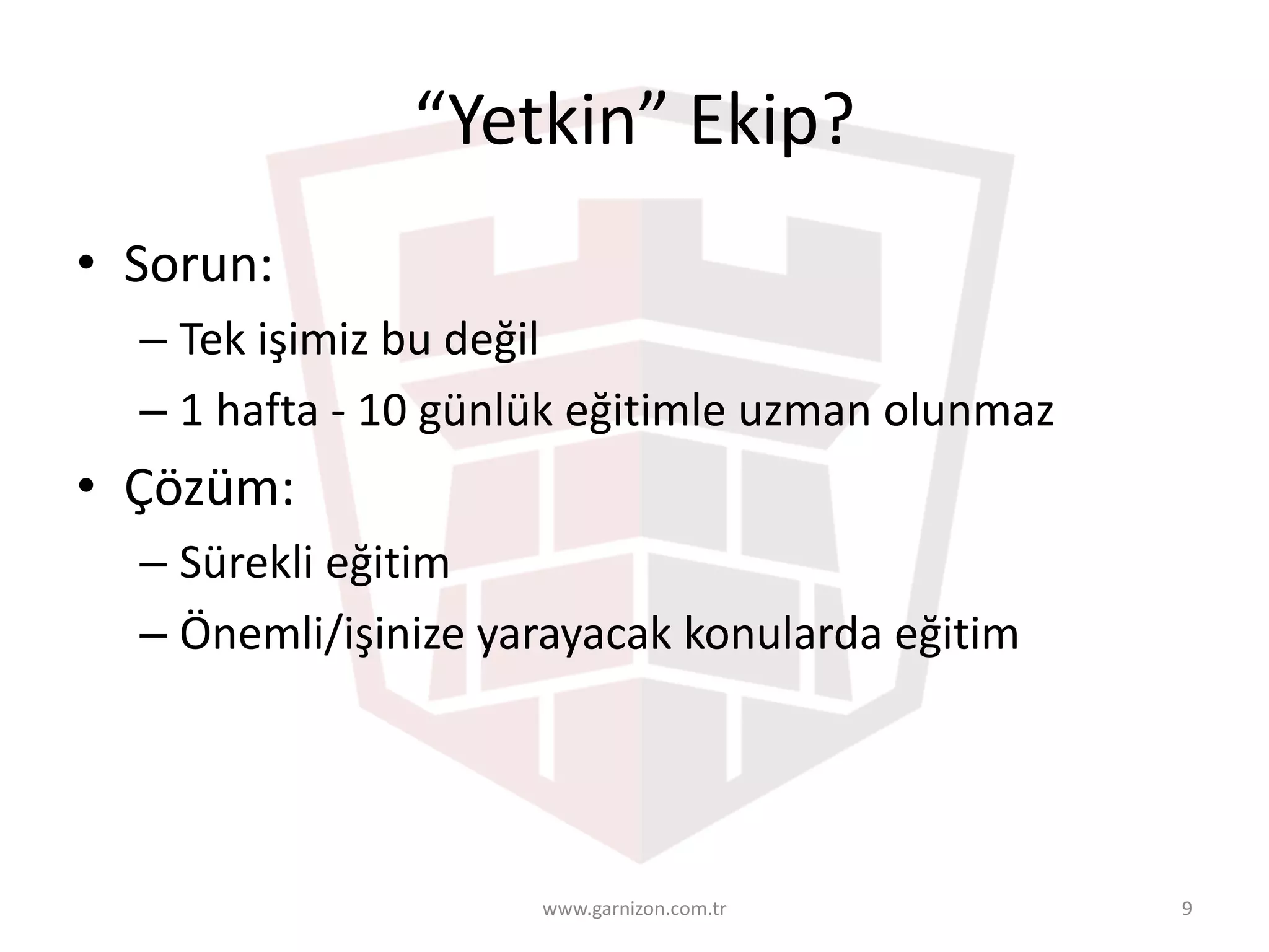 “Yetkin”	Ekip?
• Sorun:
– Tek	işimiz	bu	değil
– 1	hafta	- 10	günlük	eğitimle	uzman	olunmaz
• Çözüm:
– Sürekli	eğitim
– Önemli/işinize	yarayacak	konularda	eğitim
www.garnizon.com.tr 9
 