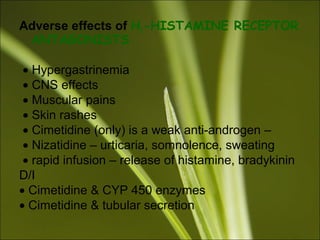 Adverse effects of H2-HISTAMINE RECEPTOR
ANTAGONISTS
• Hypergastrinemia
• CNS effects
• Muscular pains
• Skin rashes
• Cimetidine (only) is a weak anti-androgen –
• Nizatidine – urticaria, somnolence, sweating
• rapid infusion – release of histamine, bradykinin
D/I
• Cimetidine & CYP 450 enzymes
• Cimetidine & tubular secretion
 